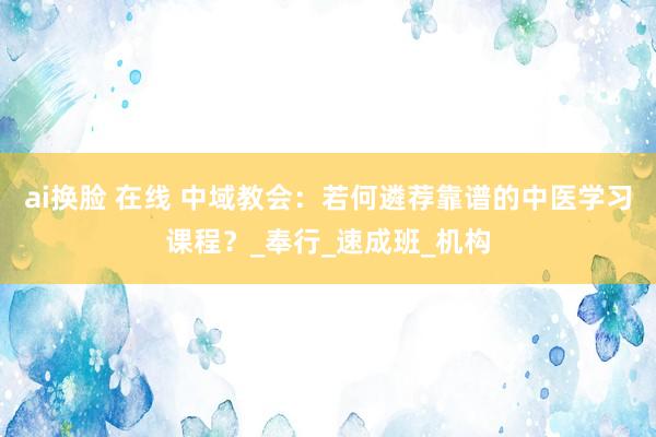 ai换脸 在线 中域教会：若何遴荐靠谱的中医学习课程？_奉行_速成班_机构