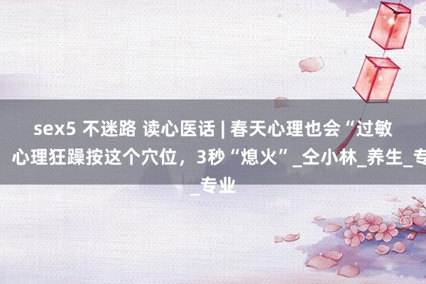 sex5 不迷路 读心医话 | 春天心理也会“过敏”，心理狂躁按这个穴位，3秒“熄火”_仝小林_养生_专业