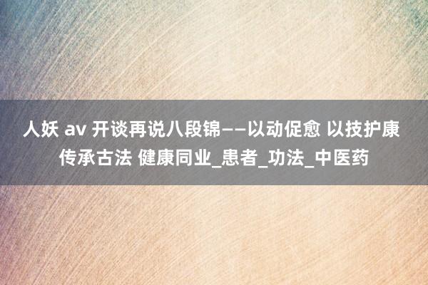 人妖 av 开谈再说八段锦——以动促愈 以技护康 传承古法 健康同业_患者_功法_中医药