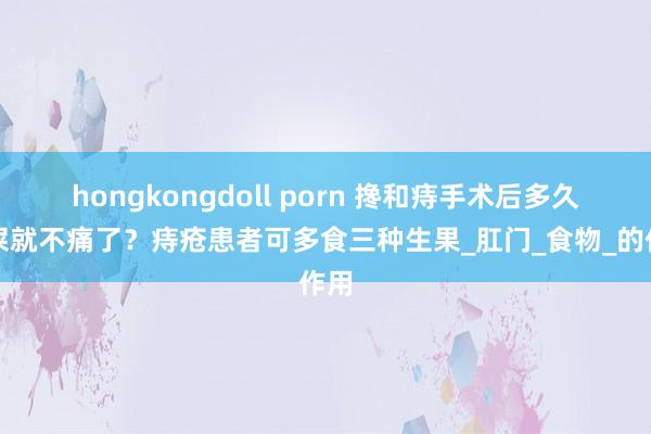hongkongdoll porn 搀和痔手术后多久拉屎就不痛了？痔疮患者可多食三种生果_肛门_食物_的作用
