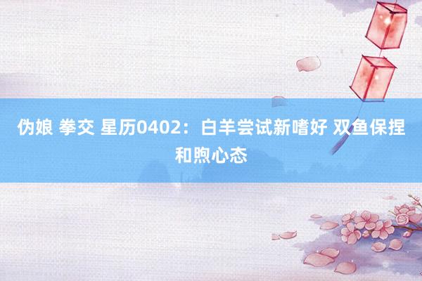 伪娘 拳交 星历0402：白羊尝试新嗜好 双鱼保捏和煦心态