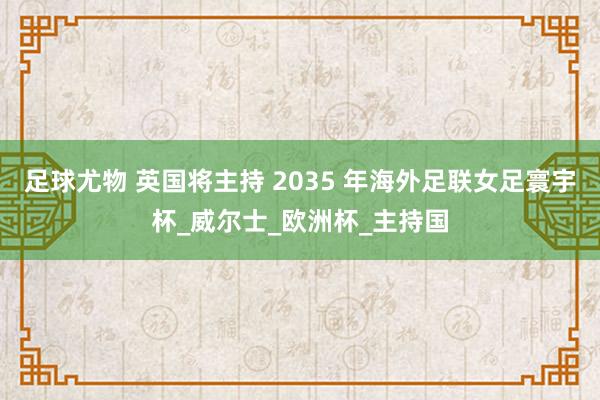 足球尤物 英国将主持 2035 年海外足联女足寰宇杯_威尔士_欧洲杯_主持国