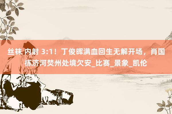 丝袜 内射 3:1！丁俊晖满血回生无解开场，肖国栋济河焚州处境欠安_比赛_景象_凯伦