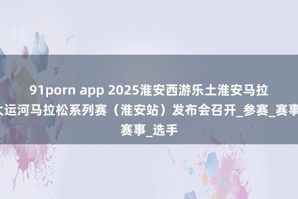 91porn app 2025淮安西游乐土淮安马拉松暨大运河马拉松系列赛（淮安站）发布会召开_参赛_赛事_选手