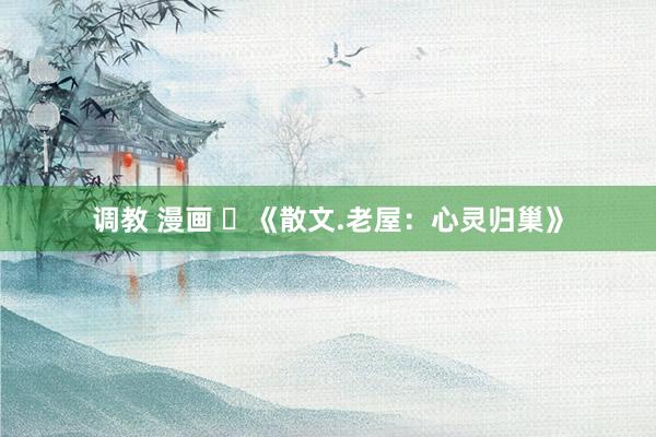 调教 漫画 ​《散文.老屋：心灵归巢》