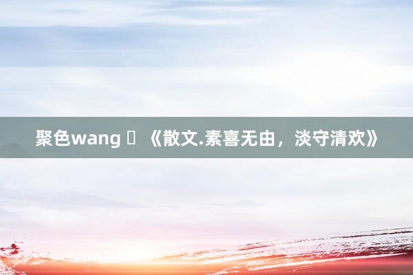 聚色wang ​《散文.素喜无由，淡守清欢》