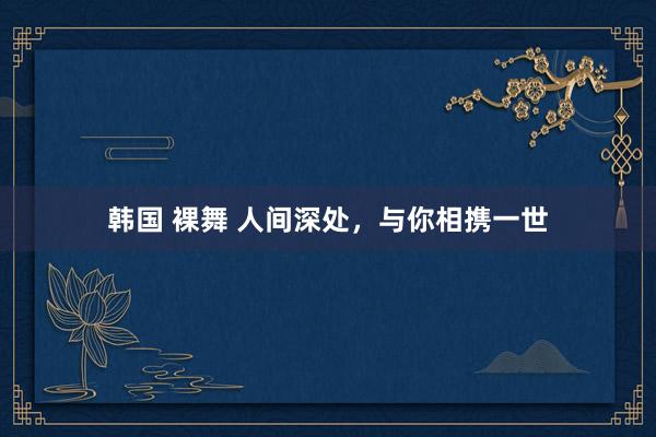 韩国 裸舞 人间深处，与你相携一世