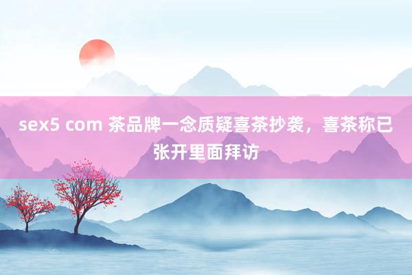 sex5 com 茶品牌一念质疑喜茶抄袭，喜茶称已张开里面拜访