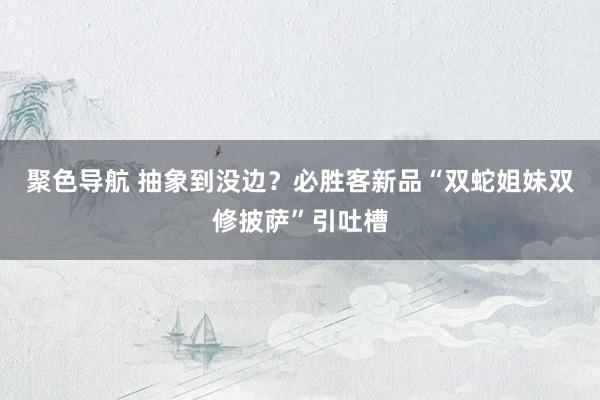 聚色导航 抽象到没边？必胜客新品“双蛇姐妹双修披萨”引吐槽