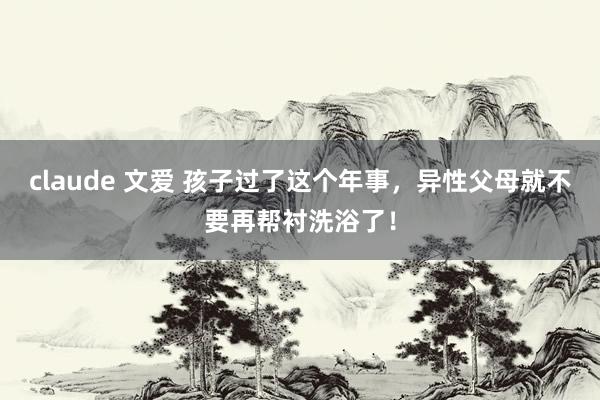 claude 文爱 孩子过了这个年事，异性父母就不要再帮衬洗浴了！