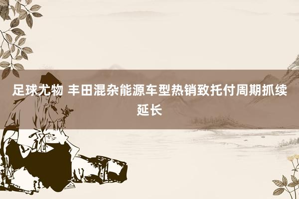 足球尤物 丰田混杂能源车型热销致托付周期抓续延长