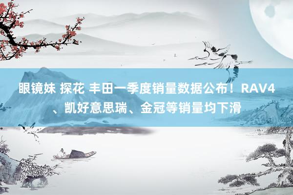 眼镜妹 探花 丰田一季度销量数据公布！RAV4、凯好意思瑞、金冠等销量均下滑