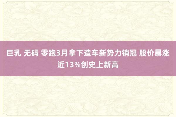 巨乳 无码 零跑3月拿下造车新势力销冠 股价暴涨近13%创史上新高