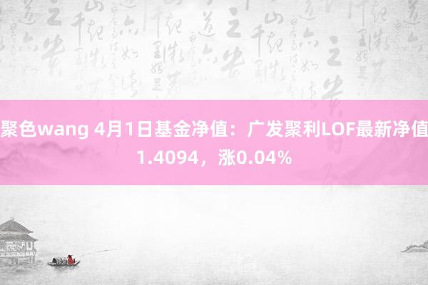 聚色wang 4月1日基金净值：广发聚利LOF最新净值1.4094，涨0.04%