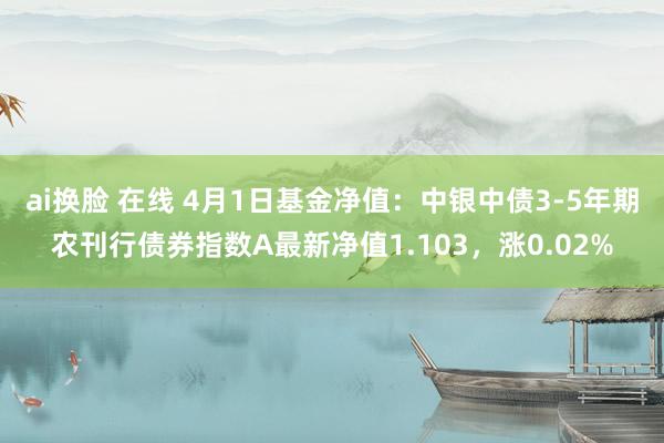 ai换脸 在线 4月1日基金净值：中银中债3-5年期农刊行债券指数A最新净值1.103，涨0.02%