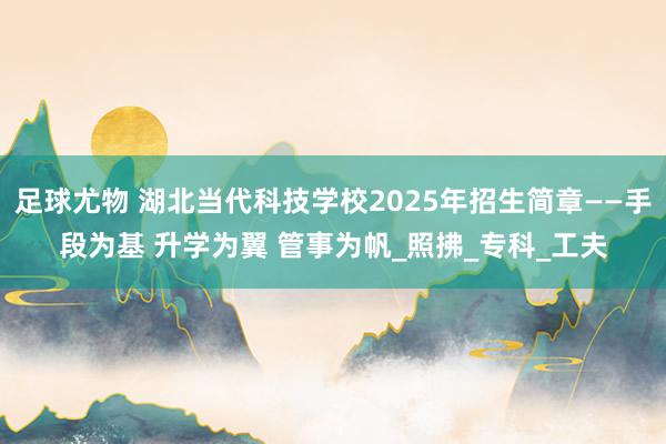 足球尤物 湖北当代科技学校2025年招生简章——手段为基 升学为翼 管事为帆_照拂_专科_工夫