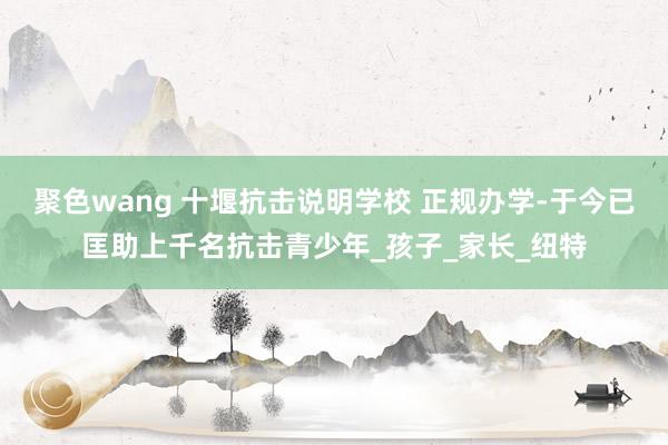 聚色wang 十堰抗击说明学校 正规办学-于今已匡助上千名抗击青少年_孩子_家长_纽特
