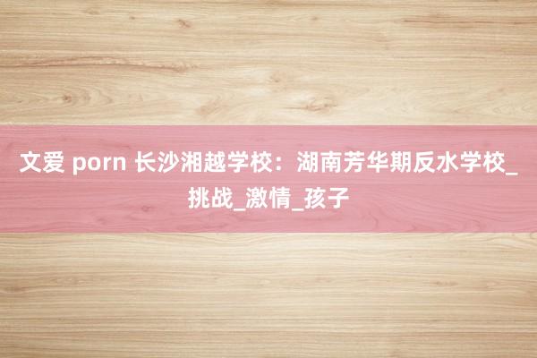 文爱 porn 长沙湘越学校：湖南芳华期反水学校_挑战_激情_孩子