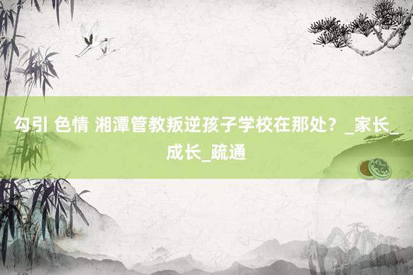 勾引 色情 湘潭管教叛逆孩子学校在那处？_家长_成长_疏通
