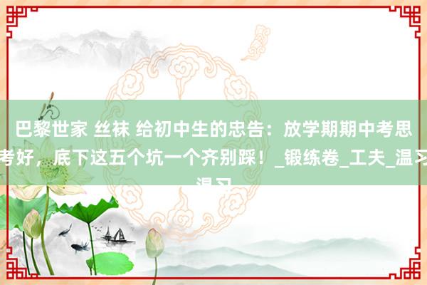 巴黎世家 丝袜 给初中生的忠告：放学期期中考思考好，底下这五个坑一个齐别踩！_锻练卷_工夫_温习