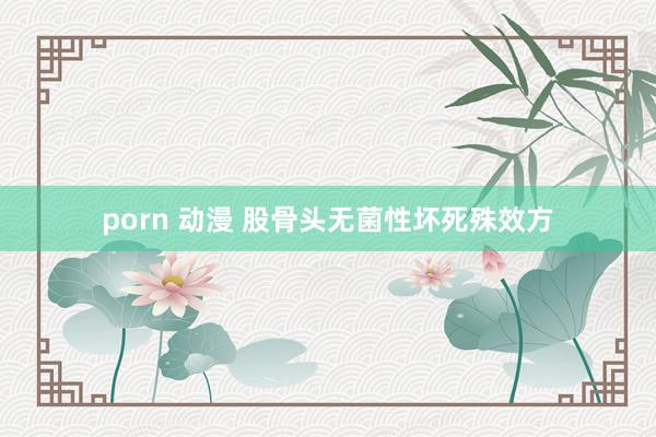 porn 动漫 股骨头无菌性坏死殊效方