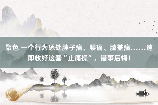 聚色 一个行为惩处脖子痛、腰痛、膝盖痛……速即收好这套“止痛操”，错事后悔！