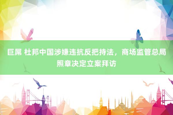 巨屌 杜邦中国涉嫌违抗反把持法，商场监管总局照章决定立案拜访