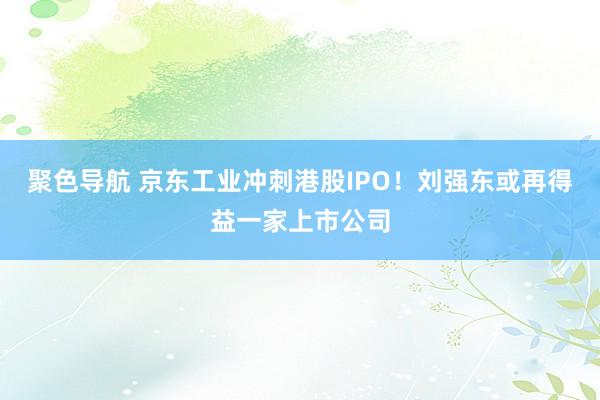 聚色导航 京东工业冲刺港股IPO！刘强东或再得益一家上市公司