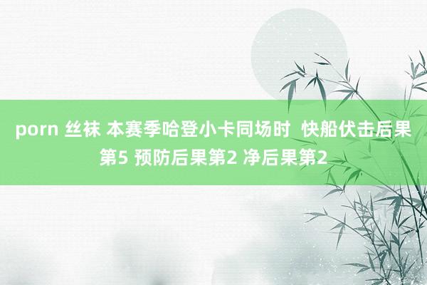 porn 丝袜 本赛季哈登小卡同场时  快船伏击后果第5 预防后果第2 净后果第2