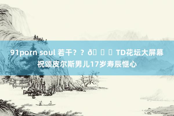 91porn soul 若干？？😊TD花坛大屏幕祝颂皮尔斯男儿17岁寿辰惬心