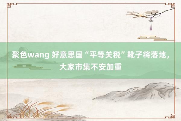 聚色wang 好意思国“平等关税”靴子将落地，大家市集不安加重
