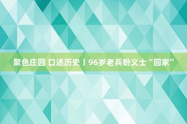 聚色庄园 口述历史丨96岁老兵盼义士“回家”
