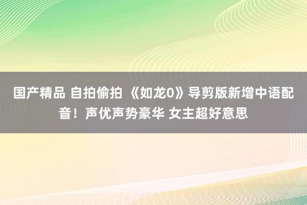 国产精品 自拍偷拍 《如龙0》导剪版新增中语配音！声优声势豪华 女主超好意思