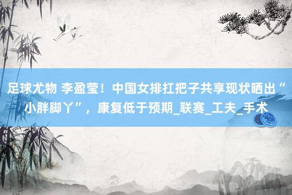 足球尤物 李盈莹！中国女排扛把子共享现状晒出“小胖脚丫”，康复低于预期_联赛_工夫_手术