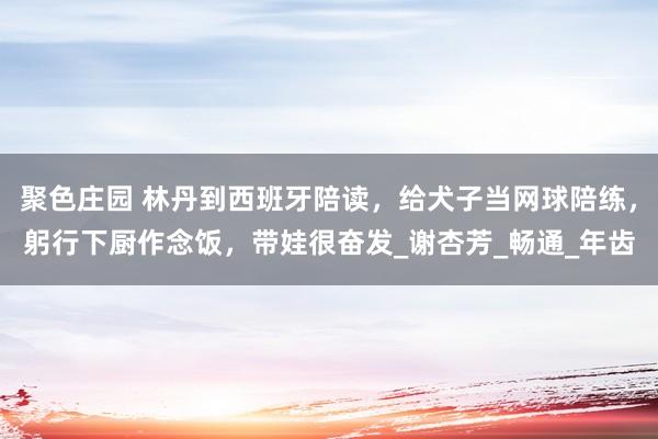 聚色庄园 林丹到西班牙陪读，给犬子当网球陪练，躬行下厨作念饭，带娃很奋发_谢杏芳_畅通_年齿