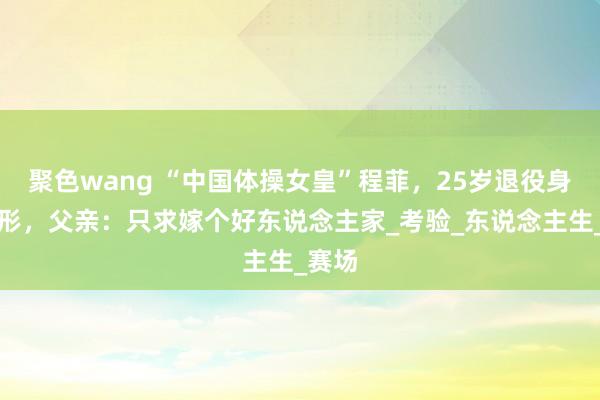 聚色wang “中国体操女皇”程菲，25岁退役身体走形，父亲：只求嫁个好东说念主家_考验_东说念主生_赛场