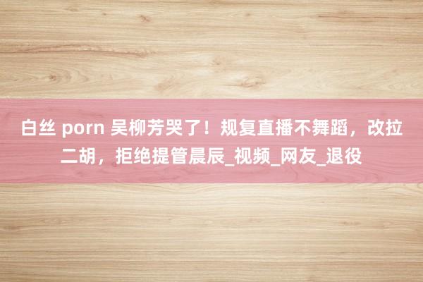 白丝 porn 吴柳芳哭了！规复直播不舞蹈，改拉二胡，拒绝提管晨辰_视频_网友_退役
