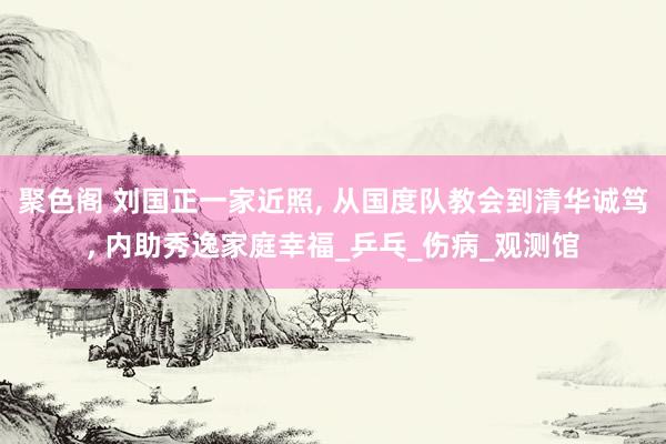 聚色阁 刘国正一家近照， 从国度队教会到清华诚笃， 内助秀逸家庭幸福_乒乓_伤病_观测馆