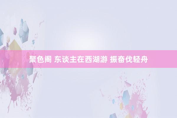 聚色阁 东谈主在西湖游 振奋伐轻舟