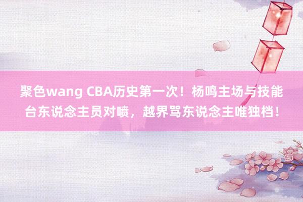 聚色wang CBA历史第一次！杨鸣主场与技能台东说念主员对喷，越界骂东说念主唯独档！