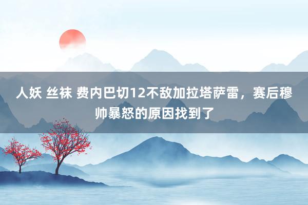 人妖 丝袜 费内巴切12不敌加拉塔萨雷，赛后穆帅暴怒的原因找到了