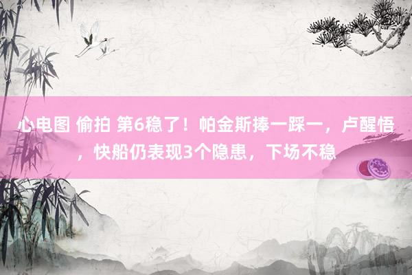 心电图 偷拍 第6稳了！帕金斯捧一踩一，卢醒悟，快船仍表现3个隐患，下场不稳