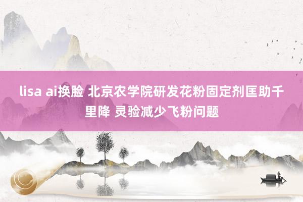lisa ai换脸 北京农学院研发花粉固定剂匡助千里降 灵验减少飞粉问题