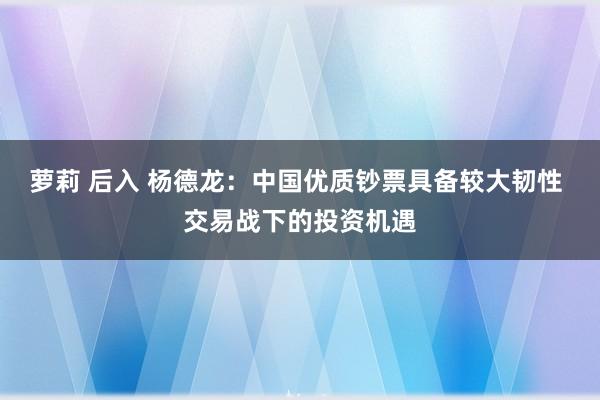 萝莉 后入 杨德龙：中国优质钞票具备较大韧性 交易战下的投资机遇