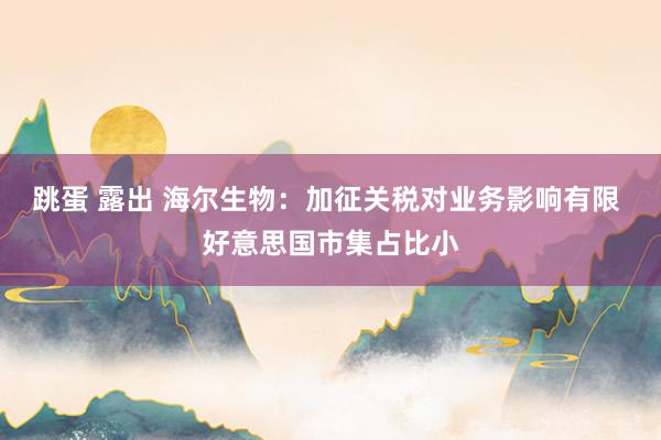 跳蛋 露出 海尔生物：加征关税对业务影响有限 好意思国市集占比小