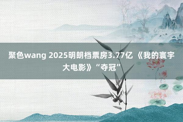 聚色wang 2025明朗档票房3.77亿 《我的寰宇大电影》“夺冠”