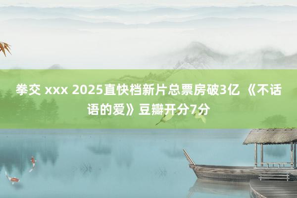 拳交 xxx 2025直快档新片总票房破3亿 《不话语的爱》豆瓣开分7分