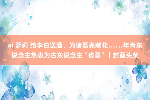 ai 萝莉 给李白送酒、为诸葛亮献花……年青东说念主热衷为古东说念主“省墓”丨封面头条