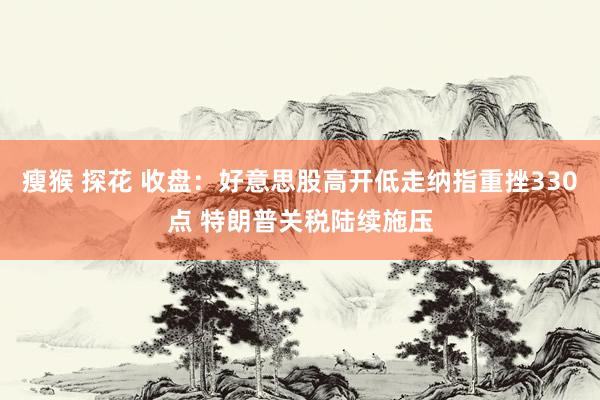 瘦猴 探花 收盘：好意思股高开低走纳指重挫330点 特朗普关税陆续施压