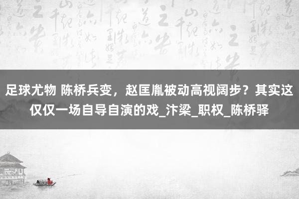 足球尤物 陈桥兵变，赵匡胤被动高视阔步？其实这仅仅一场自导自演的戏_汴梁_职权_陈桥驿